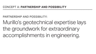 CONCEPT A: PARTNERSHIP AND POSSIBILITY
PARTNERSHIP AND POSSIBILITY:
Murillo’s geotechnical expertise lays
the groundwork for extraordinary
accomplishments in engineering.
 