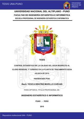 UNIVERSIDAD NACIONAL DEL ALTIPLANO - PUNO
FACULTAD DE INGENIERÍA ESTADÍSTICA E INFORMÁTICA
ESCUELA PROFESIONAL DE INGENIERÍA ESTADÍSTICA E INFORMATICA
TESIS
CONTROL ESTADÍSTICO DE LA CALIDAD DEL AGUA RESPECTO AL
CLORO RESIDUAL Y TURBIDEZ EN LA PLANTA DE TRATAMIENTO SEDA
JULIACA DE 2015.
PRESENTADA POR:
Bach. YESICA BEATRIZ MURILLO CUEVAS
PARA OPTAR EL TÍTULO PROFESIONAL DE:
INGENIERO ESTADÍSTICO E INFORMÁTICO
PUNO - PERÚ
2015
 