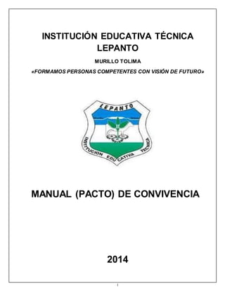 INSTITUCIÓN EDUCATIVA TÉCNICA 
LEPANTO 
MURILLO TOLIMA 
«FORMAMOS PERSONAS COMPETENTES CON VISIÓN DE FUTURO» 
MANUAL (PACTO) DE CONVIVENCIA 
2014 
1 
 