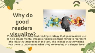Why do
good
readers
visualize?
Visualizing is an important reading strategy that good readers use
to help create mental images or movies in their minds to represent
the ideas that they read in the text. The images that they make
help them to understand what they are reading at a deeper level.
 