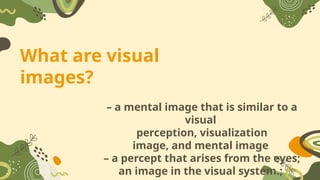 What are visual
images?
– a mental image that is similar to a
visual
perception, visualization
image, and mental image
– a percept that arises from the eyes;
an image in the visual system.;
 