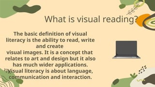 What is visual reading?
The basic definition of visual
literacy is the ability to read, write
and create
visual images. It is a concept that
relates to art and design but it also
has much wider applications.
Visual literacy is about language,
communication and interaction.
 