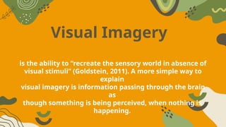 Visual Imagery
is the ability to “recreate the sensory world in absence of
visual stimuli” (Goldstein, 2011). A more simple way to
explain
visual imagery is information passing through the brain
as
though something is being perceived, when nothing is
happening.
 