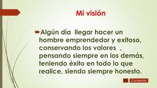 Mi visión
Algún día llegar hacer un
hombre emprendedor y exitoso,
conservando los valores ,
pensando siempre en los demás,
teniendo éxito en todo lo que
realice, siendo siempre honesto.
Contenido
 