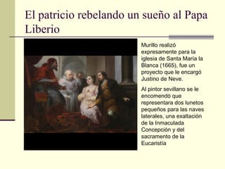El patricio rebelando un sueño al Papa
Liberio
                        Murillo realizó
                        expresamente para la
                        iglesia de Santa María la
                        Blanca (1665), fue un
                        proyecto que le encargó
                        Justino de Neve.
                        Al pintor sevillano se le
                        encomendó que
                        representara dos lunetos
                        pequeños para las naves
                        laterales, una exaltación
                        de la Inmaculada
                        Concepción y del
                        sacramento de la
                        Eucaristía
 