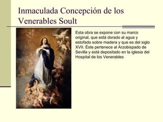 Inmaculada Concepción de los
Venerables Soult
               Esta obra se expone con su marco
               original, que está dorado al agua y
               estofado sobre madera y que es del siglo
               XVII. Éste pertenece al Arzobispado de
               Sevilla y está depositado en la iglesia del
               Hospital de los Venerables
 