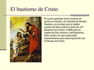 El bautismo de Cristo
              El cuarto apartado de la muestra se
              centra en Murillo y la Catedral de Sevilla.
              Destaca un encargo que le realizó
              Justino de Neve sobre el tema de «El
              Bautismo de Cristo» (1668) para la
              capilla de San Antonio o del Bautismo.
              Este cuadro ha sido restaurado
              expresamente para esta exposición por
              el Museo del Prado.
 