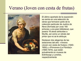 Verano (Joven con cesta de frutas)
                 El último apartado de la exposición
                 se centra en una selección de
                 obras que formaron parte de la
                 colección particular de Justino de
                 Neve (formada por unas 160
                 pinturas y una gran biblioteca), que
                 poseía 18 obras atribuidas a
                 Murillo, así como un retrato del
                 pintor que no se le atribuye.
                 Destacan dos alegorías de las
                 estaciones del año: «Verano
                 (Joven con cesta de frutas)» (1640-
                 1650) y «Primavera (La Florista)»
                 (1665-1670), que están
                 actualmente en museos de
                 Edimburgo y Londres,
                 respectivamente
 