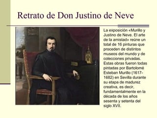 Retrato de Don Justino de Neve
                      La exposición «Murillo y
                      Justino de Neve. El arte
                      de la amistad» reúne un
                      total de 16 pinturas que
                      proceden de distintos
                      museos del mundo y de
                      colecciones privadas.
                      Estas obras fueron todas
                      pintadas por Bartolomé
                      Esteban Murillo (1617-
                      1682) en Sevilla durante
                      su etapa de madurez
                      creativa, es decir,
                      fundamentalmente en la
                      década de los años
                      sesenta y setenta del
                      siglo XVII.
 
