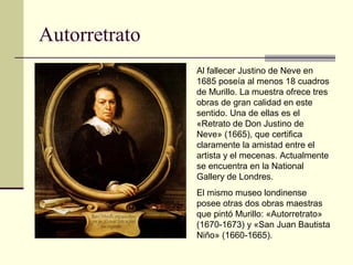 Autorretrato
               Al fallecer Justino de Neve en
               1685 poseía al menos 18 cuadros
               de Murillo. La muestra ofrece tres
               obras de gran calidad en este
               sentido. Una de ellas es el
               «Retrato de Don Justino de
               Neve» (1665), que certifica
               claramente la amistad entre el
               artista y el mecenas. Actualmente
               se encuentra en la National
               Gallery de Londres.
               El mismo museo londinense
               posee otras dos obras maestras
               que pintó Murillo: «Autorretrato»
               (1670-1673) y «San Juan Bautista
               Niño» (1660-1665).
 