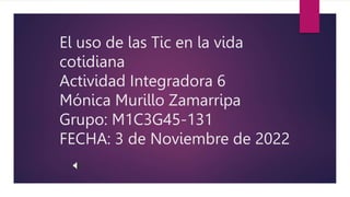 El uso de las Tic en la vida
cotidiana
Actividad Integradora 6
Mónica Murillo Zamarripa
Grupo: M1C3G45-131
FECHA: 3 de Noviembre de 2022
 