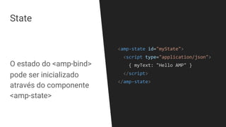 State
<amp-state id="myState">
<script type="application/json">
{ myText: "Hello AMP" }
</script>
</amp-state>
O estado do <amp-bind>
pode ser inicializado
através do componente
<amp-state>
 