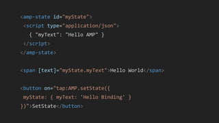 <amp-state id="myState">
<script type="application/json">
{ "myText": "Hello AMP" }
</script>
</amp-state>
<span [text]="myState.myText">Hello World</span>
<button on="tap:AMP.setState({
myState: { myText: 'Hello Binding' }
})">SetState</button>
 