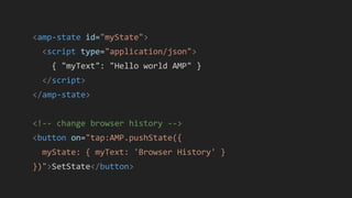 <amp-state id="myState">
<script type="application/json">
{ "myText": "Hello world AMP" }
</script>
</amp-state>
<!-- change browser history -->
<button on="tap:AMP.pushState({
myState: { myText: 'Browser History' }
})">SetState</button>
 