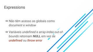 Expressions
➔ Não têm acesso as globais como
document e window
➔ Variáveis undefined e array-index-out-of-
bounds retornam NULL em vez de
undefined ou throw error
 