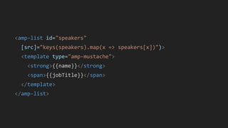 <amp-list id="speakers"
[src]="keys(speakers).map(x => speakers[x])")>
<template type="amp-mustache">
<strong>{{name}}</strong>
<span>{{jobTitle}}</span>
</template>
</amp-list>
 