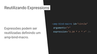 Expressões podem ser
reutilizadas definindo um
amp-bind-macro.
<amp-bind-macro id="circle"
arguments="r"
expression="3.14 * r * r" />
Reutilizando Expressions
 