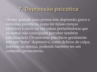 Ocorre quando uma pessoa tem depressão grave e
sintomas psicóticos, como ter falsas crenças
(delírios) e ouvir ou ver coisas perturbadoras que
os outros não conseguem perceber também
(alucinações). Os sintomas psicóticos geralmente
têm um "tema" depressivo, como delírios de culpa,
pobreza ou doença, podendo também ter um
conteúdo persecutório.
 