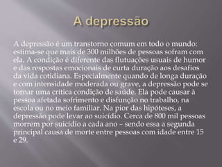 A depressão é um transtorno comum em todo o mundo:
estima-se que mais de 300 milhões de pessoas sofram com
ela. A condição é diferente das flutuações usuais de humor
e das respostas emocionais de curta duração aos desafios
da vida cotidiana. Especialmente quando de longa duração
e com intensidade moderada ou grave, a depressão pode se
tornar uma crítica condição de saúde. Ela pode causar à
pessoa afetada sofrimento e disfunção no trabalho, na
escola ou no meio familiar. Na pior das hipóteses, a
depressão pode levar ao suicídio. Cerca de 800 mil pessoas
morrem por suicídio a cada ano – sendo essa a segunda
principal causa de morte entre pessoas com idade entre 15
e 29.
 