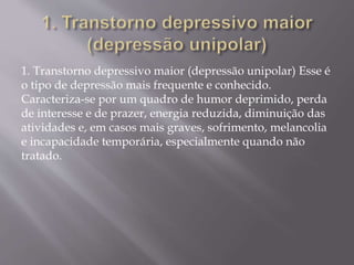 1. Transtorno depressivo maior (depressão unipolar) Esse é
o tipo de depressão mais frequente e conhecido.
Caracteriza-se por um quadro de humor deprimido, perda
de interesse e de prazer, energia reduzida, diminuição das
atividades e, em casos mais graves, sofrimento, melancolia
e incapacidade temporária, especialmente quando não
tratado.
 