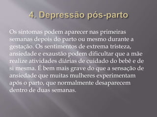 Os sintomas podem aparecer nas primeiras
semanas depois do parto ou mesmo durante a
gestação. Os sentimentos de extrema tristeza,
ansiedade e exaustão podem dificultar que a mãe
realize atividades diárias de cuidado do bebê e de
si mesma. É bem mais grave do que a sensação de
ansiedade que muitas mulheres experimentam
após o parto, que normalmente desaparecem
dentro de duas semanas.
 