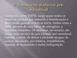 Conhecida como TDPM, surge quase todos os
meses no período que antecede a menstruação e
deve cessar quando o ciclo se inicia. Assim como a
TPM, decorre de uma baixa de estrogênio, o
hormônio feminino. Os sintomas, no entanto, são
muito mais severos do que a tensão pré-menstrual
comum, a ponto de deixar a paciente incapaz de
exercer atividades, por tristeza, irritabilidade,
vontade de isolamento e muita indisposição.
 