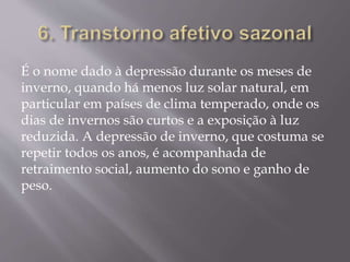 É o nome dado à depressão durante os meses de
inverno, quando há menos luz solar natural, em
particular em países de clima temperado, onde os
dias de invernos são curtos e a exposição à luz
reduzida. A depressão de inverno, que costuma se
repetir todos os anos, é acompanhada de
retraimento social, aumento do sono e ganho de
peso.
 