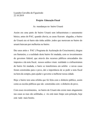 Luandra Carvalho de Figueiredo
22 10 2019
Projeto Educação Fiscal
As mundanças no bairro Uruará
Assim era uma parte do bairro Uruará sem infraestrutura e saneamento
básico, antes do PAC, quando chovia, as casas ficavam alagadas, o bairro
do Uruará era só barro não tinha asfalto ,todos que moravam no bairro do
uruará lutavam por melhorias no bairro.
Dez anos atrás o PAC ( Programa de Aceleração do Crescimento), chegou
em Santarém, e a realidade deste bairro foi mudada, com os investimentos
do governos federal, que através dos recursos públicos arrecadados dos
impostos e da nota fiscal, nossos sonhos viram realidade e a infraestrutura
do bairro foi mudada, o barro se transformou em asfalto e novas casas
foram construídas para o povo, daí a importância de se pedir a nota fiscal
na hora da compra, para ajudar o governo a melhorar nossa cidade.
Hoje o bairro tem uma orlinha que foi feita com o dinheiro público, assim
como as escolas públicas que são construídas com o dinheiro do povo.
Com esses investimentos, no bairro do Uruará não existe mais alagamento
nas casas as ruas são asfaltadas, o rio está mais limpo sem poluição, hoje
está tudo mais bonito.
 