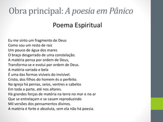 Obra principal: A poesia em Pânico
Poema Espiritual
Eu me sinto um fragmento de Deus
Como sou um resto de raiz
Um pouco de água dos mares
O braço desgarrado de uma constelação.
A matéria pensa por ordem de Deus,
Transforma-se e evolui por ordem de Deus.
A matéria variada e bela
É uma das formas visíveis do invisível.
Cristo, dos filhos do homem és o perfeito.
Na Igreja há pernas, seios, ventres e cabelos
Em toda a parte, até nos altares.
Há grandes forças de matéria na terra no mar e no ar
Que se entrelaçam e se casam reproduzindo
Mil versões dos pensamentos divinos.
A matéria é forte e absoluta, sem ela não há poesia.
 