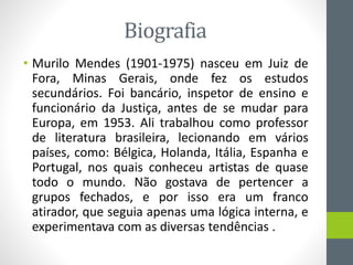 Biografia
• Murilo Mendes (1901-1975) nasceu em Juiz de
Fora, Minas Gerais, onde fez os estudos
secundários. Foi bancário, inspetor de ensino e
funcionário da Justiça, antes de se mudar para
Europa, em 1953. Ali trabalhou como professor
de literatura brasileira, lecionando em vários
países, como: Bélgica, Holanda, Itália, Espanha e
Portugal, nos quais conheceu artistas de quase
todo o mundo. Não gostava de pertencer a
grupos fechados, e por isso era um franco
atirador, que seguia apenas uma lógica interna, e
experimentava com as diversas tendências .
 