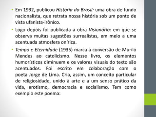 • Em 1932, publicou História do Brasil: uma obra de fundo
nacionalista, que retrata nossa história sob um ponto de
vista ufanista-irônico.
• Logo depois foi publicada a obra Visionário: em que se
observa muitas sugestões surrealistas, em meio a uma
acentuada atmosfera onírica.
• Tempo e Eternidade (1935) marca a conversão de Murilo
Mendes ao catolicismo. Nesse livro, os elementos
humorísticos diminuem e os valores visuais do texto são
acentuados. Foi escrito em colaboração com o
poeta Jorge de Lima. Cria, assim, um conceito particular
de religiosidade, unido à arte e a um senso prático da
vida, erotismo, democracia e socialismo. Tem como
exemplo este poema:
 