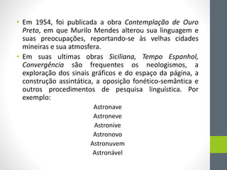 • Em 1954, foi publicada a obra Contemplação de Ouro
Preto, em que Murilo Mendes alterou sua linguagem e
suas preocupações, reportando-se às velhas cidades
mineiras e sua atmosfera.
• Em suas ultimas obras Siciliana, Tempo Espanhol,
Convergência são frequentes os neologismos, a
exploração dos sinais gráficos e do espaço da página, a
construção assintática, a oposição fonético-semântica e
outros procedimentos de pesquisa linguística. Por
exemplo:
Astronave
Astroneve
Astronive
Astronovo
Astronuvem
Astronável
 