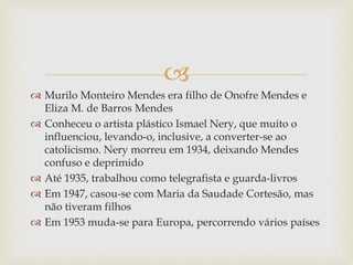 
 Murilo Monteiro Mendes era filho de Onofre Mendes e
Eliza M. de Barros Mendes
 Conheceu o artista plástico Ismael Nery, que muito o
influenciou, levando-o, inclusive, a converter-se ao
catolicismo. Nery morreu em 1934, deixando Mendes
confuso e deprimido
 Até 1935, trabalhou como telegrafista e guarda-livros
 Em 1947, casou-se com Maria da Saudade Cortesão, mas
não tiveram filhos
 Em 1953 muda-se para Europa, percorrendo vários países
 