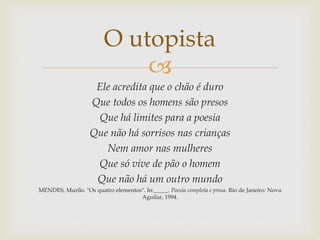 
Ele acredita que o chão é duro
Que todos os homens são presos
Que há limites para a poesia
Que não há sorrisos nas crianças
Nem amor nas mulheres
Que só vive de pão o homem
Que não há um outro mundo
MENDES, Murilo. "Os quatro elementos". In:_____. Poesia completa e prosa. Rio de Janeiro: Nova
Aguilar, 1994.
O utopista
 