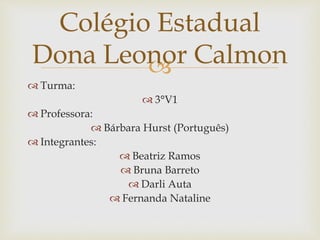 
 Turma:
 3°V1
 Professora:
 Bárbara Hurst (Português)
 Integrantes:
 Beatriz Ramos
 Bruna Barreto
 Darli Auta
 Fernanda Nataline
Colégio Estadual
Dona Leonor Calmon
 