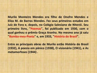 Murilo Monteiro Mendes era filho de Onofre Mendes e
Eliza M. de Barros Mendes. Fez seus primeiros estudos em
Juiz de Fora e, depois, no Colégio Salesiano de Niterói. Seu
primeiro livro, "Poemas", foi publicado em 1930, com o
qual ganhou o prêmio Graça Aranha. No mesmo ano já saiu
"Bumba-meu-Poeta" e, em 1933, "História do Brasil".
Entre as principais obras de Murilo estão História do Brasil
(1932), A poesia em pânico (1938), O visionário (1941), e As
metamorfoses (1944) .
 