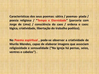 Características dos seus poemas: sátira / poemas- piada /
poesia religiosa / “Tempo e Eternidade” (parceria com
Jorge de Lima) / consciência do caos / ordena o caos:
lógica, criatividade, libertação do trabalho poético).
No Poema espiritual , pode-se observar a criatividade de
Murilo Mendes, capaz de elaborar imagens que associam
religiosidade e sensualidade (“Na Igreja há pernas, seios,
ventres e cabelos”) .
 