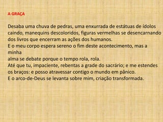 A GRAÇA
Desaba uma chuva de pedras, uma enxurrada de estátuas de ídolos
caindo, manequins descoloridos, figuras vermelhas se desencarnando
dos livros que encerram as ações dos humanos.
E o meu corpo espera sereno o fim deste acontecimento, mas a
minha
alma se debate porque o tempo rola, rola.
Até que tu, impaciente, rebentas a grade do sacrário; e me estendes
os braços: e posso atravessar contigo o mundo em pânico.
E o arco-de-Deus se levanta sobre mim, criação transformada.
 