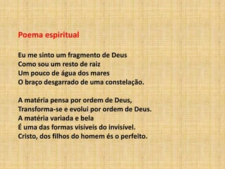 Poema espiritual
Eu me sinto um fragmento de Deus
Como sou um resto de raiz
Um pouco de água dos mares
O braço desgarrado de uma constelação.
A matéria pensa por ordem de Deus,
Transforma-se e evolui por ordem de Deus.
A matéria variada e bela
É uma das formas visíveis do invisível.
Cristo, dos filhos do homem és o perfeito.
 