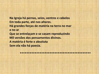 Na Igreja há pernas, seios, ventres e cabelos
Em toda parte, até nos altares.
Há grandes forças de matéria na terra no mar
e no ar
Que se entrelaçam e se casam reproduzindo
Mil versões dos pensamentos divinos.
A matéria é forte e absoluta
Sem ela não há poesia.
*******************************************
 