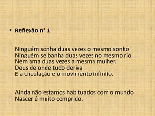 • Reflexão n°.1
Ninguém sonha duas vezes o mesmo sonho
Ninguém se banha duas vezes no mesmo rio
Nem ama duas vezes a mesma mulher.
Deus de onde tudo deriva
E a circulação e o movimento infinito.
Ainda não estamos habituados com o mundo
Nascer é muito comprido.
 