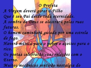 O Profeta
A Virgem deverá gerar o Filho
Que é seu Pai desde toda eternidade.
A sombra de Deus se alastrará pelas ruas
futuras.
O homem caminhará guiado por uma estrela
de fogo.
Haverá música para o pobre e açoites para o
rico.
Os poetas celebrarão suas relações com o
Eterno.
Muitos mecânicos sentirão nostalgia do
 