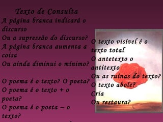 Texto de Consulta
A página branca indicará o
discurso
Ou a supressão do discurso?
A página branca aumenta a
coisa
Ou ainda diminui o mínimo?
O poema é o texto? O poeta?
O poema é o texto + o
poeta?
O poema é o poeta – o
texto?
O texto visível é o
texto total
O antetexto o
antitexto
Ou as ruínas do texto?
O texto abole?
Cria
Ou restaura?
 