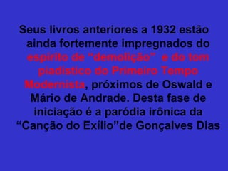Seus livros anteriores a 1932 estão
ainda fortemente impregnados do
espírito de “demolição” e do tom
piadístico do Primeiro Tempo
Modernista, próximos de Oswald e
Mário de Andrade. Desta fase de
iniciação é a paródia irônica da
“Canção do Exílio”de Gonçalves Dias
 