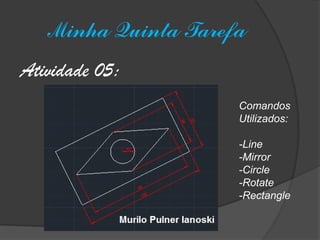 Minha Quinta Tarefa 
Atividade 05: 
Comandos 
Utilizados: 
-Line 
-Mirror 
-Circle 
-Rotate 
-Rectangle 