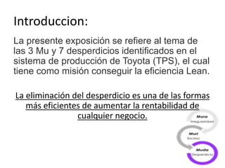 Introduccion:
La presente exposición se refiere al tema de
las 3 Mu y 7 desperdicios identificados en el
sistema de producción de Toyota (TPS), el cual
tiene como misión conseguir la eficiencia Lean.
La eliminación del desperdicio es una de las formas
más eficientes de aumentar la rentabilidad de
cualquier negocio.
 