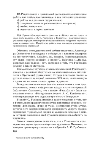 168
12. Расположите в правильной последовательности этапы
работы над любым выступлением, в том числе над докладом:
а) работа над речевым оформлением;
б) совершенствование расположения материала;
в) подбор материала;
г) подготовка к произнесению.
258. Прочитайте фрагменты доклада «…Всему начало здесь, в
краю моём родном... (А. С. Грибоедов и Беларусь)», подготовленного
учащимся города Светлогорска и опубликованного в журнале «Русский
язык и литература». Какой этап работы над докладом освещается в
приведённых отрывках?
Объектом исследовательской работы стала связь Александ-
ра Сергеевича Грибоедова с Беларусью и влияние Беларуси
на его творчество. Казалось бы, фактов, подтверждающих
эту связь, совсем немного. В книге С. Букчина «...Народ,
издревле нам родной» есть сведения о том, что Грибоедов
служил в Брест-Литовске.
Внимательное изучение статьи, посвящённой Грибоедову,
привело к решению обратиться за дополнительным матери-
алом в Брестский университет. Оттуда прислали статью о
русских писателях первой половины XIX века, напечатанную
в одном из местных литературных журналов.
Вслед за сопоставлением фактов, изложенных в этих двух
источниках, поиски информации продолжились в городской
библиотеке. Оказалось, что в газете «Рэспублiка» была на-
печатана статья «Белорусские дороги А. С. Грибоедова»,
подтверждающая его родословную связь с Беларусью.
В книге С. Букчина имеются также сведения о том, что
в Гомельском краеведческом музее находится рукопись ко-
медии Грибоедова «Горе от ума». Посещение этого музея,
встреча с его работниками дали возможность увидеть воочию
экземпляр уникальной книги и услышать рассказ о ней.
А историю появления этой рукописи пришлось собирать по
крупицам.
Совсем неожиданно оказалось, что в Гомельском крае-
ведческом музее хранятся картины художника Мошкова, на
которых среди присутствующих изображён А. С. Грибоедов.
Скачано с сайта www.aversev.by
 