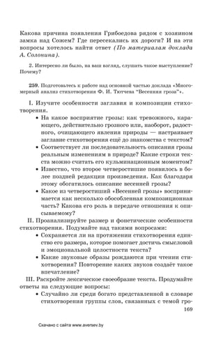 169
Какова причина появления Грибоедова рядом с хозяином
замка над Сожем? Где пересекались их дороги? И на эти
вопросы хотелось найти ответ (По материалам доклада
А. Солонина).
2. Интересно ли было, на ваш взгляд, слушать такое выступление?
Почему?
259. Подготовьтесь к работе над основной частью доклада «Много-
мерный анализ стихотворения Ф. И. Тютчева “Весенняя гроза”».
I. Изучите особенности заглавия и композиции стихо-
творения.
• На какое восприятие грозы: как тревожного, кара-
ющего, действительно грозного или, наоборот, радост-
ного, очищающего явления природы — настраивает
заглавие стихотворения ещё до знакомства с текстом?
• Соответствует ли последовательность описания грозы
реальным изменениям в природе? Какие строки тек-
ста можно считать его кульминационным моментом?
• Известно, что второе четверостишие появилось в бо-
лее поздней редакции произведения. Как благодаря
этому обогатилось описание весенней грозы?
• Какое из четверостиший «Весенней грозы» восприни-
мается как несколько обособленная композиционная
часть? Какова его роль в передаче отношения к опи-
сываемому?
II. Проанализируйте размер и фонетические особенности
стихотворения. Подумайте над такими вопросами:
• Сохраняется ли на протяжении стихотворения един-
ство его размера, которое помогает достичь смысловой
и эмоциональной целостности текста?
• Какие звуковые образы рождаются при чтении сти-
хотворения? Повторение каких звуков создаёт такое
впечатление?
III. Раскройте лексическое своеобразие текста. Продумайте
ответы на следующие вопросы:
• Случайно ли среди богато представленной в словаре
стихотворения группы слов, связанных с темой гро-
Скачано с сайта www.aversev.by
 