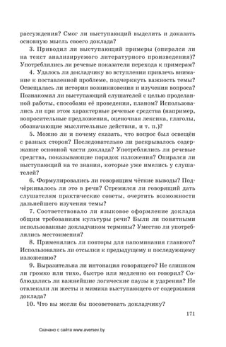 171
рассуждения? Смог ли выступающий выделить и доказать
основную мысль своего доклада?
3. Приводил ли выступающий примеры (опирался ли
на текст анализируемого литературного произведения)?
Употреблялись ли речевые показатели перехода к примерам?
4. Удалось ли докладчику во вступлении привлечь внима-
ние к поставленной проблеме, подчеркнуть важность темы?
Освещалась ли история возникновения и изучения вопроса?
Познакомил ли выступающий cлушателей с целью проделан-
ной работы, способами её проведения, планом? Использова-
лись ли при этом характерные речевые средства (например,
вопросительные предложения, оценочная лексика, глаголы,
обозначающие мыслительные действия, и т. п.)?
5. Можно ли и почему сказать, что вопрос был освещён
с разных сторон? Последовательно ли раскрывалось содер-
жание основной части доклада? Употреблялись ли речевые
средства, показывающие порядок изложения? Опирался ли
выступающий на те знания, которые уже имелись у слуша-
телей?
6. Формулировались ли говорящим чёткие выводы? Под-
чёркивалось ли это в речи? Стремился ли говорящий дать
слушателям практические советы, очертить возможности
дальнейшего изучения темы?
7. Соответствовало ли языковое оформление доклада
общим требованиям культуры речи? Были ли понятными
использованные докладчиком термины? Уместно ли употреб-
лялись местоимения?
8. Применялись ли повторы для напоминания главного?
Использовались ли отсылки к предыдущему и последующему
изложению?
9. Выразительна ли интонация говорящего? Не слишком
ли громко или тихо, быстро или медленно он говорил? Со-
блюдались ли важнейшие логические паузы и ударения? Не
отвлекали ли жесты и мимика выступающего от содержания
доклада?
10. Что вы могли бы посоветовать докладчику?
Скачано с сайта www.aversev.by
 