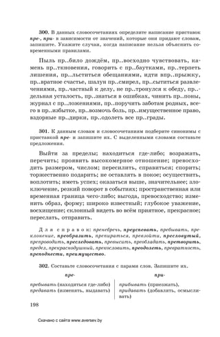 198
300. В данных словосочетаниях определите написание приставок
пре-, при- в зависимости от значений, которые они придают словам,
запишите. Укажите случаи, когда написание нельзя объяснить со-
временными правилами.
Пыль пр..било дождём, пр..восходно чувствовать, ка-
мень пр..ткновения, говорить с пр..баутками, пр..терпеть
лишения, пр..льститься обещаниями, идти впр..прыжку,
пр..вратное счастье, шалун пр..смирел, пр..сытиться развле-
чениями, пр..частный к делу, не пр..тронулся к обеду, пр..-
дельная усталость, пр..знаться в ошибках, чинить пр..поны,
журнал с пр..ложениями, пр..поручить заботам родных, все-
го в пр..избытке, пр..возмочь боль, пр..имущественное право,
вздорные пр..дирки, пр..одолеть все пр..грады.
301. К данным словам и словосочетаниям подберите синонимы с
приставкой пре- и запишите их. С выделенными словами составьте
предложения.
Выйти за пределы; находиться где-либо; возражать,
перечить; проявить высокомерное отношение; превосхо-
дить размером, числом; пересилить, справиться; спорить;
торжественно подарить; не оставлять в покое; осуществить,
воплотить; иметь успех; оказаться выше, значительнее; зло-
ключение, резкий поворот в событиях; пространственная или
временная граница чего-либо; выгода, превосходство; изме-
нить образ, форму; широко известный; глубокое уважение,
восхищение; склонный видеть во всём приятное, прекрасное;
переслать, отправить.
Д л я с п р а в о к: пренебречь, преуспевать, пребывать, пре-
клонение, преобразить, препираться, превзойти, пресловутый,
препроводить, преследовать, превысить, преобладать, претворить,
предел, прекраснодушный, прекословить, преодолеть, превратность,
преподнести, преимущество.
302. Составьте словосочетания с парами слов. Запишите их.
пре- при-
пребывать (находиться где-либо)
предавать (изменять, выдавать)
прибывать (приезжать),
придавать (добавлять, осмысли-
вать)
Скачано с сайта www.aversev.by
 